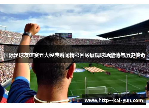 国际足球友谊赛五大经典瞬间精彩回顾展现球场激情与历史传奇