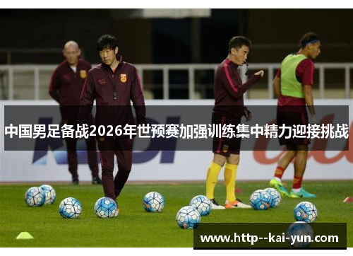 中国男足备战2026年世预赛加强训练集中精力迎接挑战 中国男足备战2026年世预赛加强训练集中精力迎接挑战