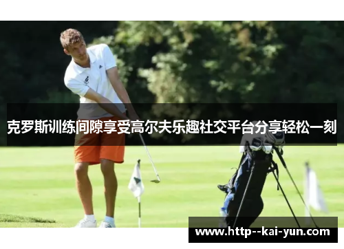 克罗斯训练间隙享受高尔夫乐趣社交平台分享轻松一刻 克罗斯训练间隙享受高尔夫乐趣社交平台分享轻松一刻